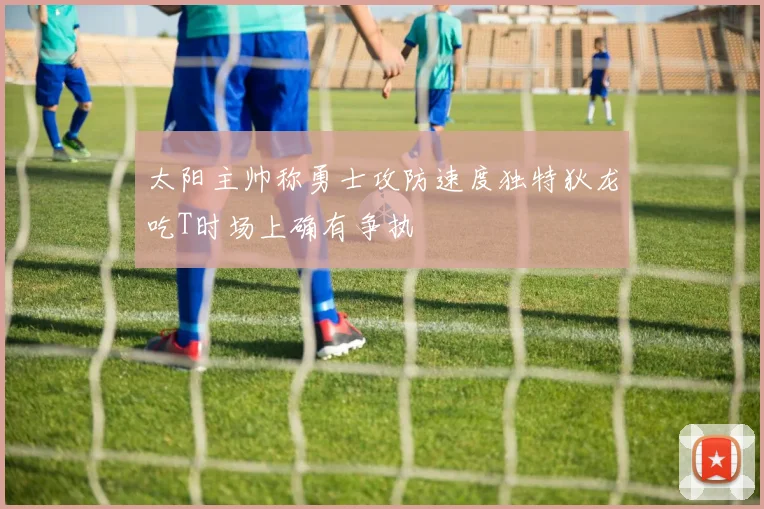 太阳主帅称勇士攻防速度独特狄龙吃T时场上确有争执