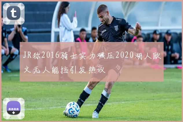 JR称2016骑士实力碾压2020湖人欧文无人能挡引发热议