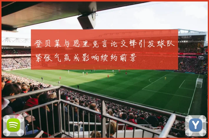 登贝莱与恩里克言论交锋引发球队紧张气氛或影响续约前景