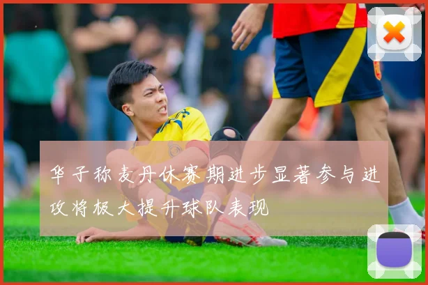 华子称麦丹休赛期进步显著参与进攻将极大提升球队表现