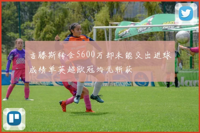 吉滕斯转会5600万却未能交出进球成绩单英超欧冠均无斩获