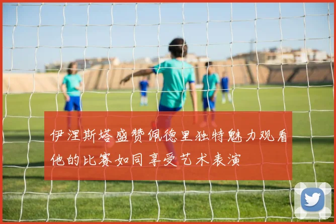 伊涅斯塔盛赞佩德里独特魅力观看他的比赛如同享受艺术表演