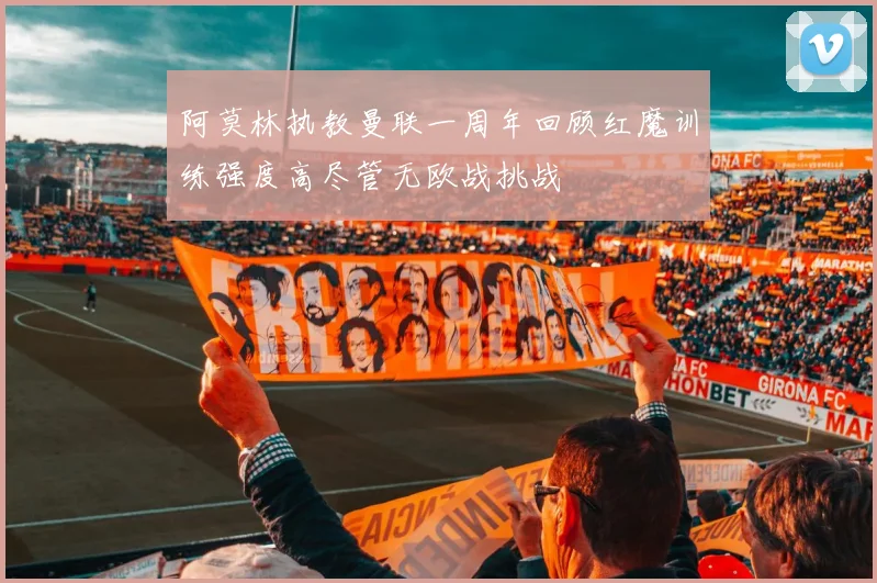 阿莫林执教曼联一周年回顾红魔训练强度高尽管无欧战挑战