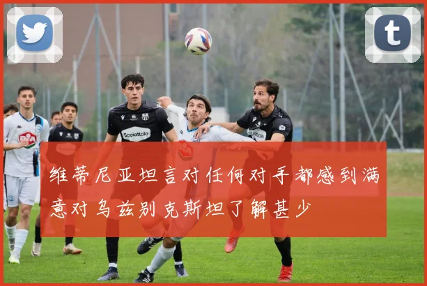 维蒂尼亚坦言对任何对手都感到满意对乌兹别克斯坦了解甚少