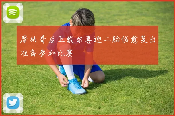 摩纳哥后卫戴尔喜迎二胎伤愈复出准备参加比赛