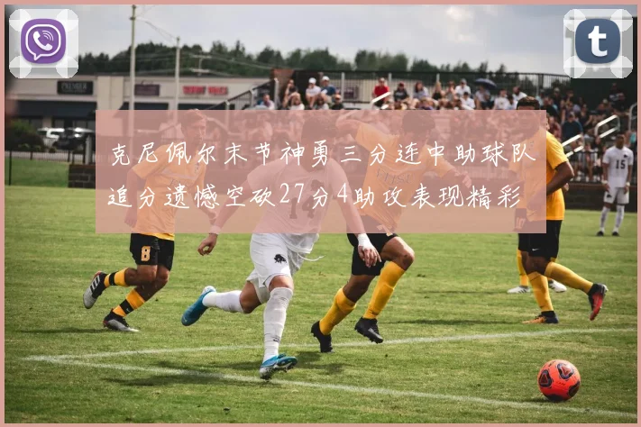 克尼佩尔末节神勇三分连中助球队追分遗憾空砍27分4助攻表现精彩
