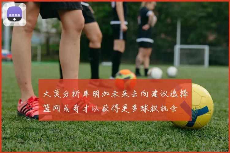 大莫分析库明加未来去向建议选择篮网或奇才以获得更多球权机会