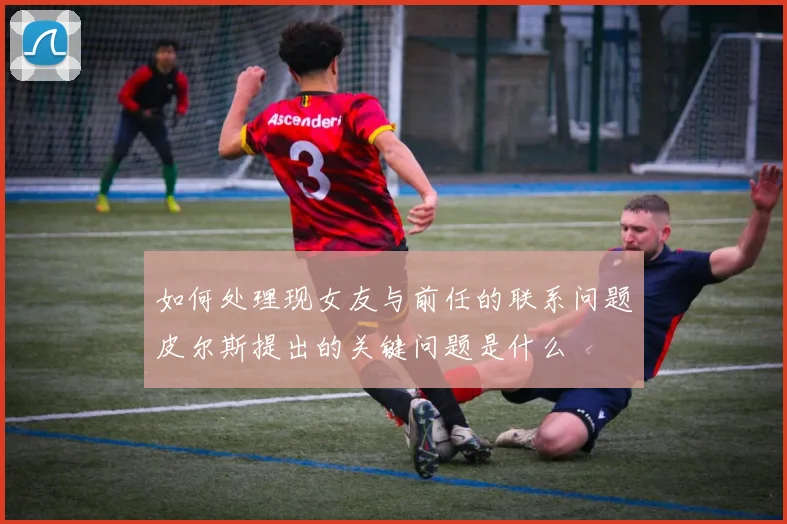 如何处理现女友与前任的联系问题皮尔斯提出的关键问题是什么