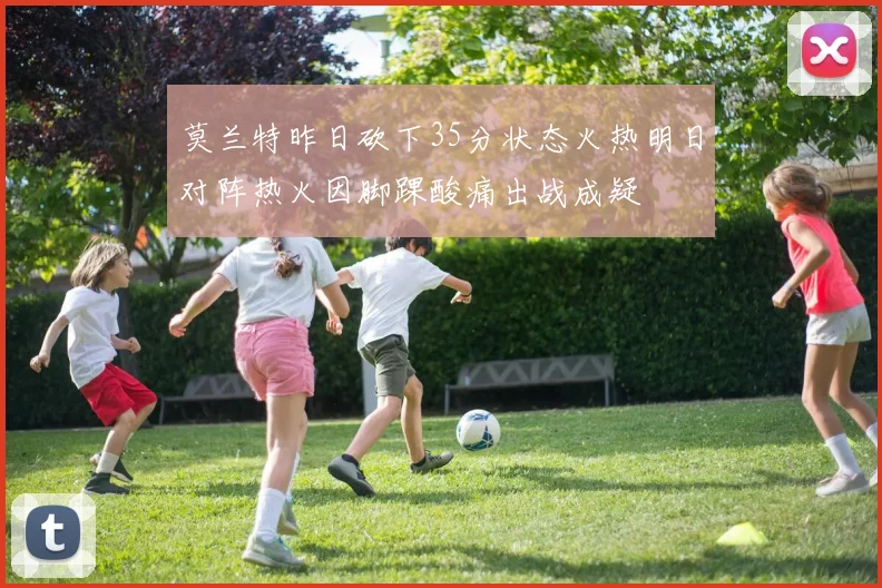 莫兰特昨日砍下35分状态火热明日对阵热火因脚踝酸痛出战成疑