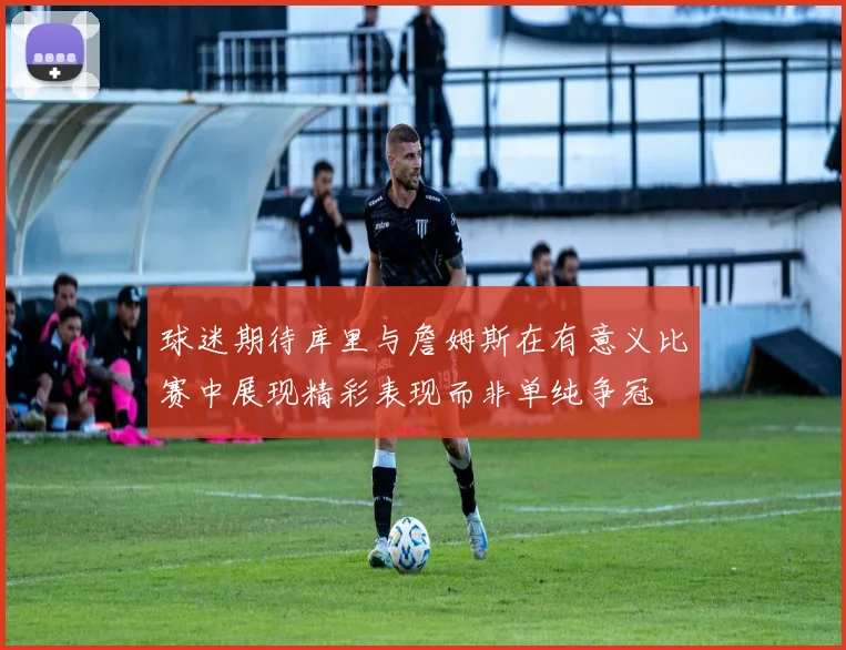 球迷期待库里与詹姆斯在有意义比赛中展现精彩表现而非单纯争冠